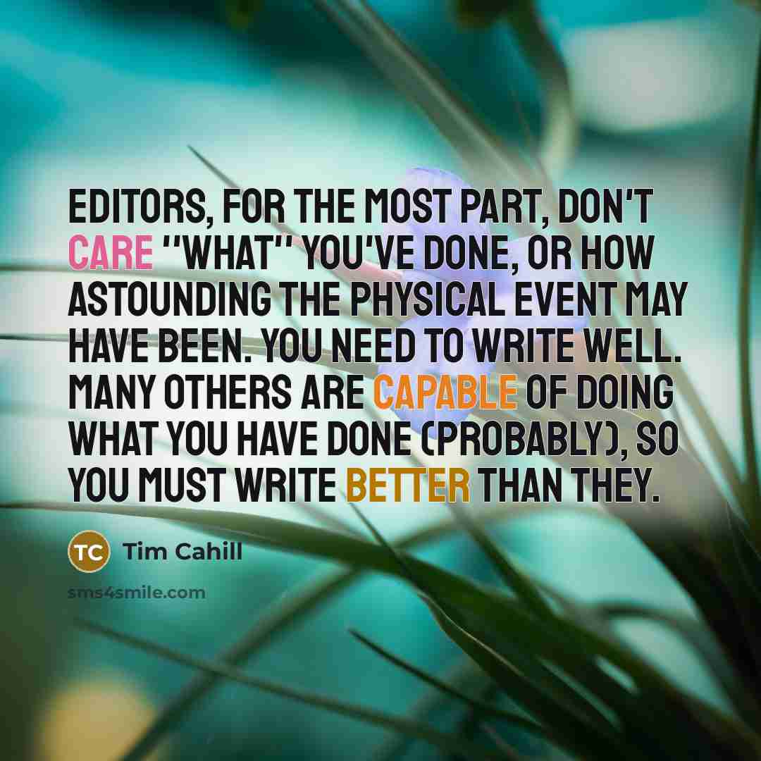 “Editors, for the most part, don't care ''what'' you've done, or how astounding the physical event may have been. You need to write well. Many others are capable of doing what you have done (probably), so you must write better than they.” quote by Tim Cahill