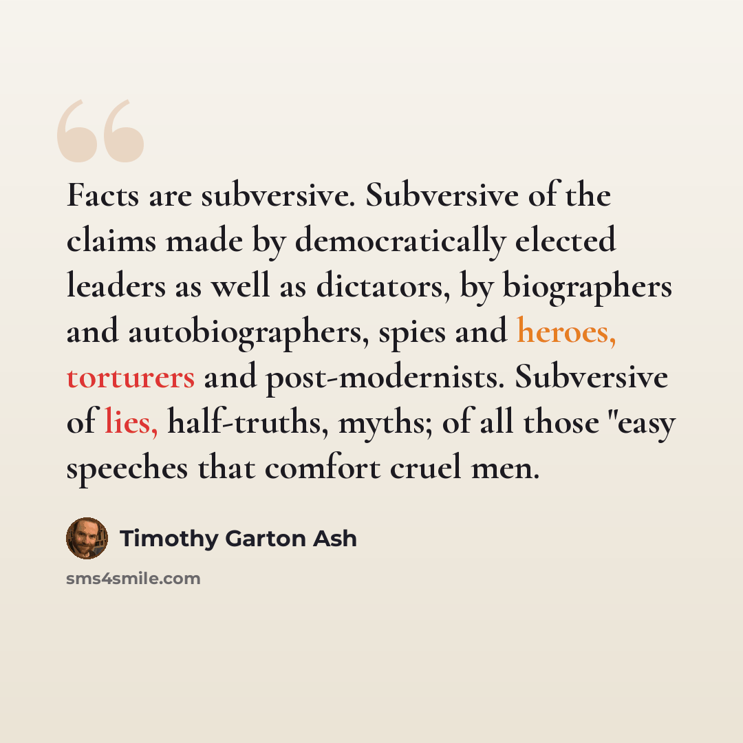 “Facts are subversive. Subversive of the claims made by democratically elected leaders as well as dictators, by biographers and autobiographers, spies and heroes, torturers and post-modernists. Subversive of lies, half-truths, myths; of all those "easy speeches that comfort cruel men.” quote by Timothy Garton Ash