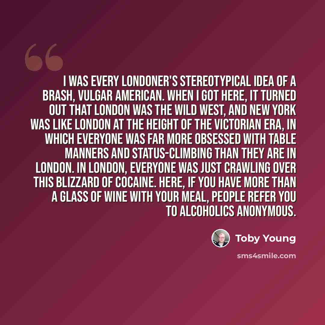 “I was every Londoner's stereotypical idea of a brash, vulgar American. When I got here, it turned out that London was the Wild West, and New York was like London at the height of the Victorian era, in which everyone was far more obsessed with table manners and status-climbing than they are in…” quote by Toby Young