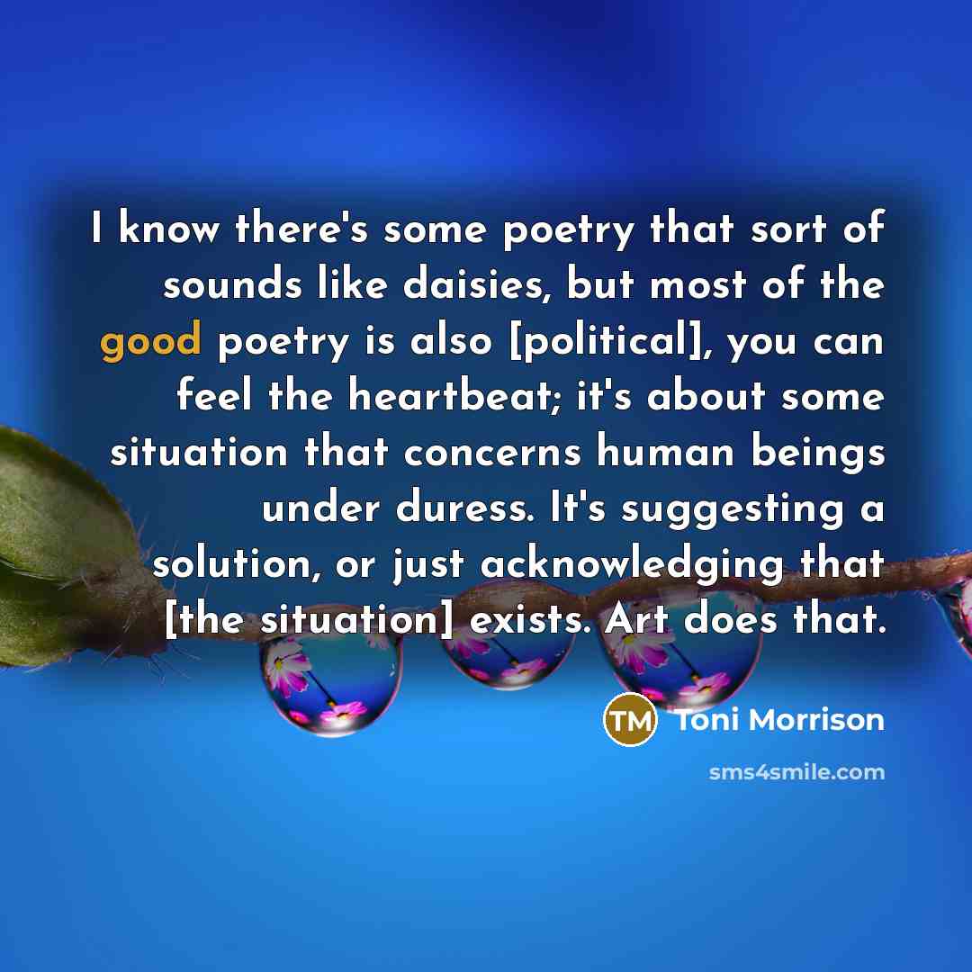 “I know there's some poetry that sort of sounds like daisies, but most of the good poetry is also [political], you can feel the heartbeat; it's about some situation that concerns human beings under duress. It's suggesting a solution, or just acknowledging that [the situation] exists. Art does that.” quote by Toni Morrison