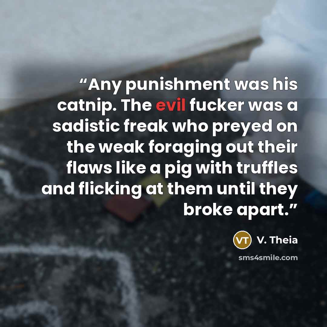 “Any punishment was his catnip. The evil fucker was a sadistic freak who preyed on the weak foraging out their flaws like a pig with truffles and flicking at them until they broke apart.” quote by V. Theia