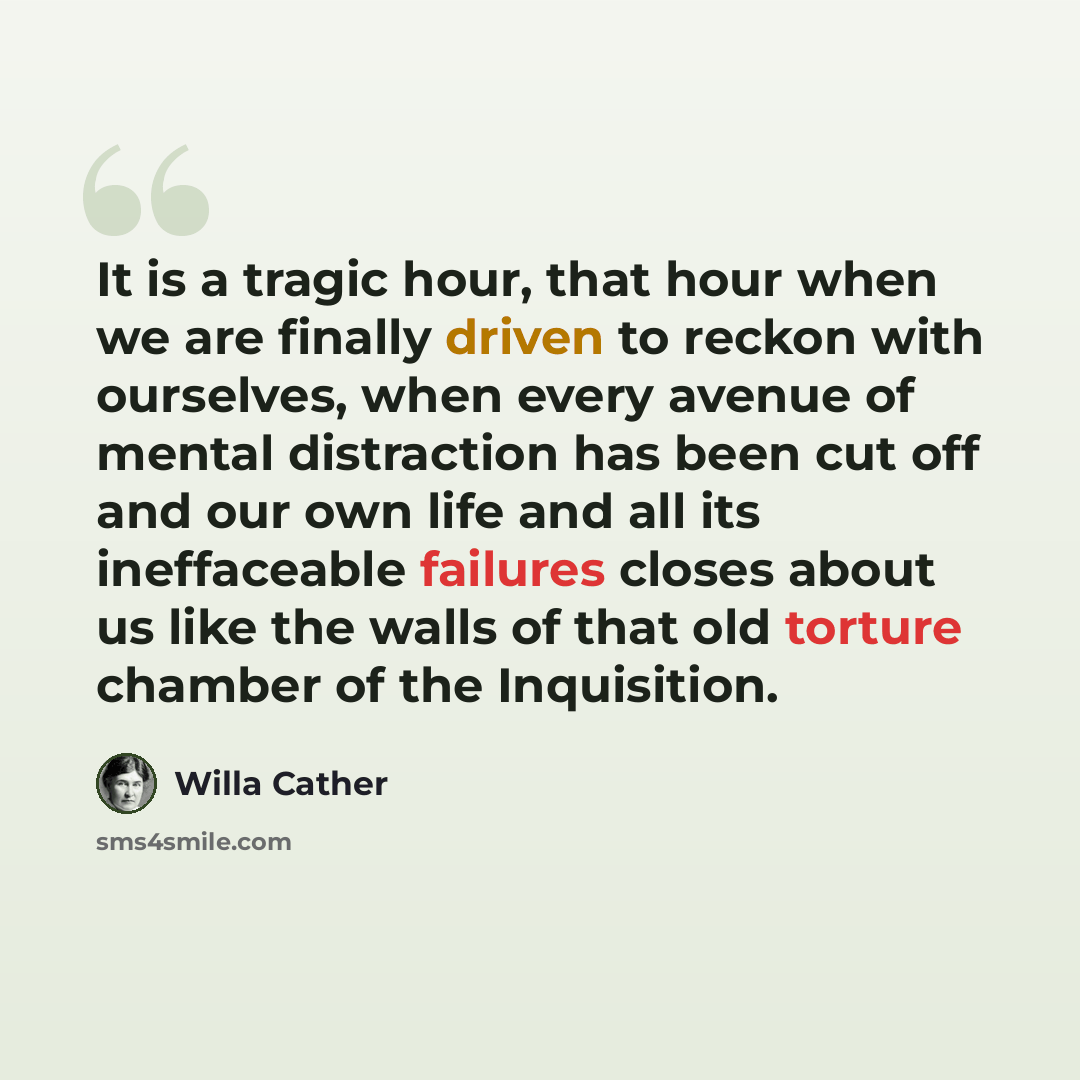 “It is a tragic hour, that hour when we are finally driven to reckon with ourselves, when every avenue of mental distraction has been cut off and our own life and all its ineffaceable failures closes about us like the walls of that old torture chamber of the Inquisition.” quote by Willa Cather