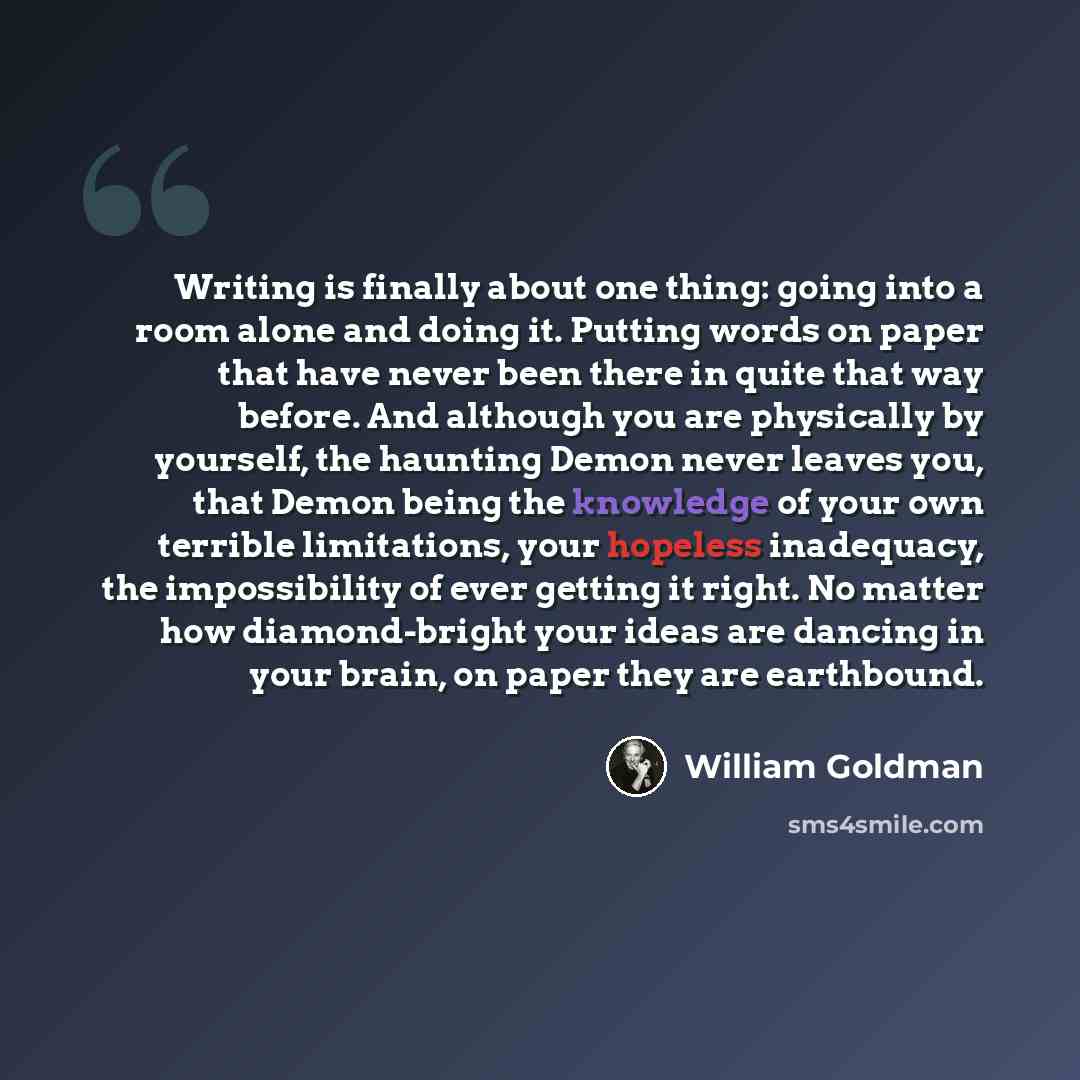 “Writing is finally about one thing: going into a room alone and doing it. Putting words on paper that have never been there in quite that way before. And although you are physically by yourself, the haunting Demon never leaves you, that Demon being the knowledge of your own terrible limitations…” quote by William Goldman