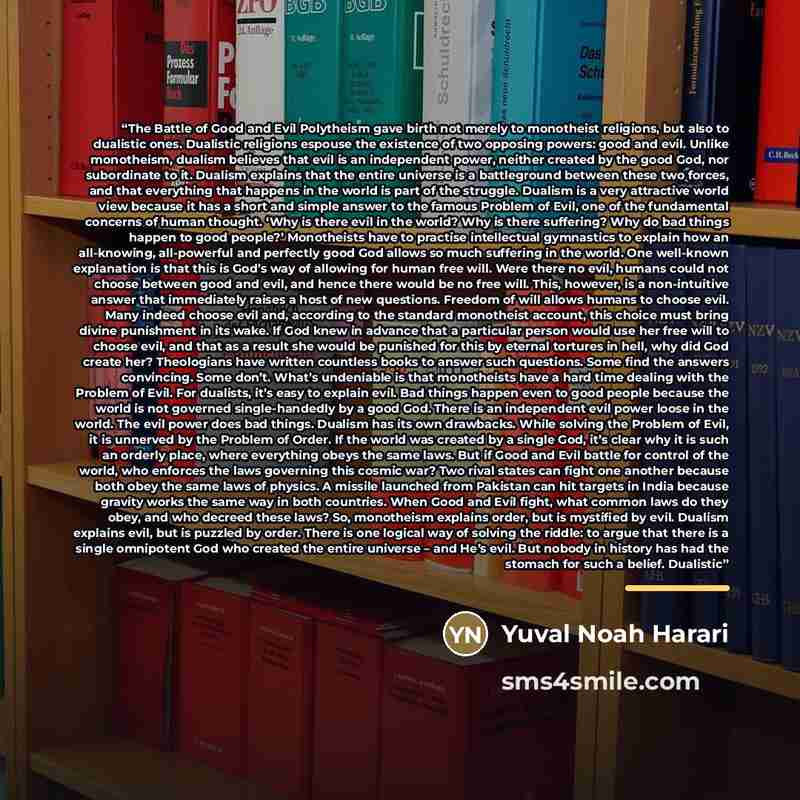 “The Battle of Good and Evil Polytheism gave birth not merely to monotheist religions, but also to dualistic ones. Dualistic religions espouse the existence of two opposing powers: good and evil. Unlike monotheism, dualism believes that evil is an independent power, neither created by the good God…” quote by Yuval Noah Harari
