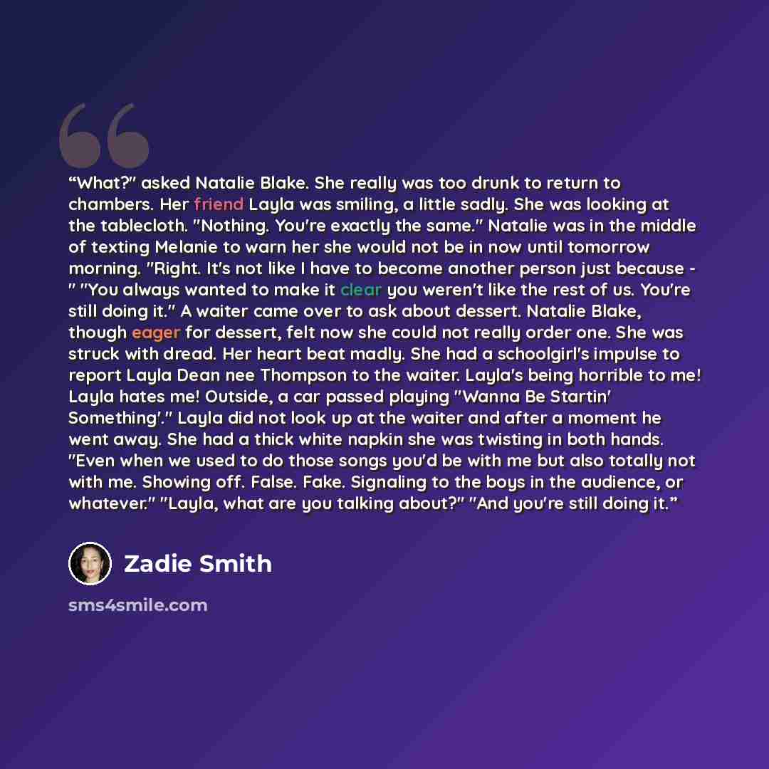 “What?" asked Natalie Blake. She really was too drunk to return to chambers. Her friend Layla was smiling, a little sadly. She was looking at the tablecloth. "Nothing. You're exactly the same." Natalie was in the middle of texting Melanie to warn her she would not be in now until tomorrow morning…” quote by Zadie Smith