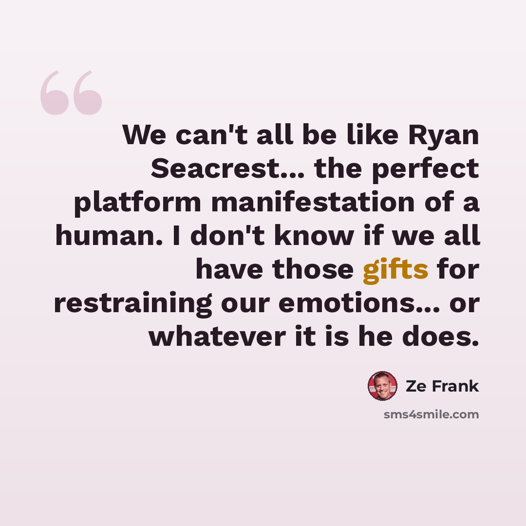 “We can't all be like Ryan Seacrest... the perfect platform manifestation of a human. I don't know if we all have those gifts for restraining our emotions... or whatever it is he does.” quote by Ze Frank