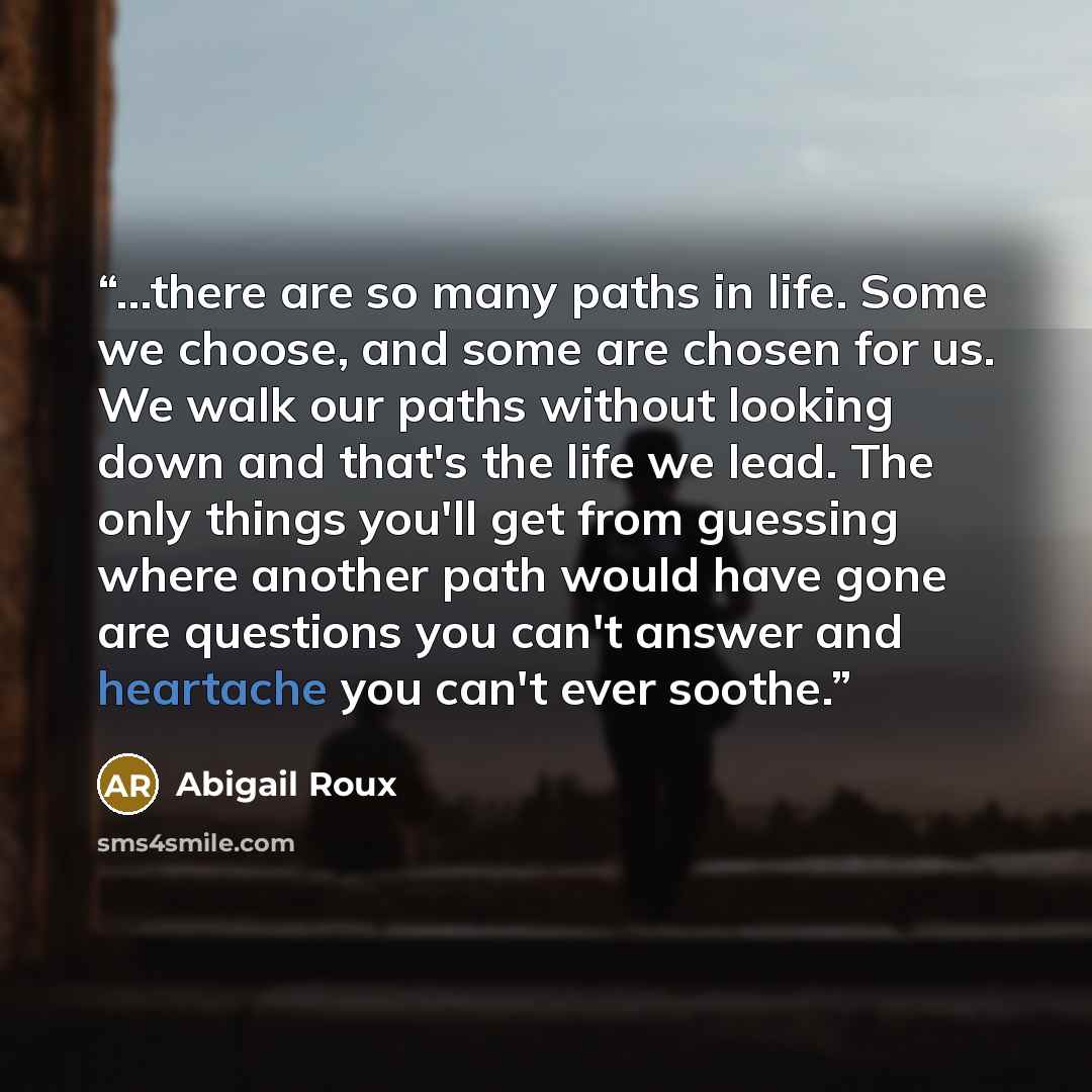 “...there are so many paths in life. Some we choose, and some are chosen for us. We walk our paths without looking down and that's the life we lead. The only things you'll get from guessing where another path would have gone are questions you can't answer and heartache you can't ever soothe.” quote by Abigail Roux