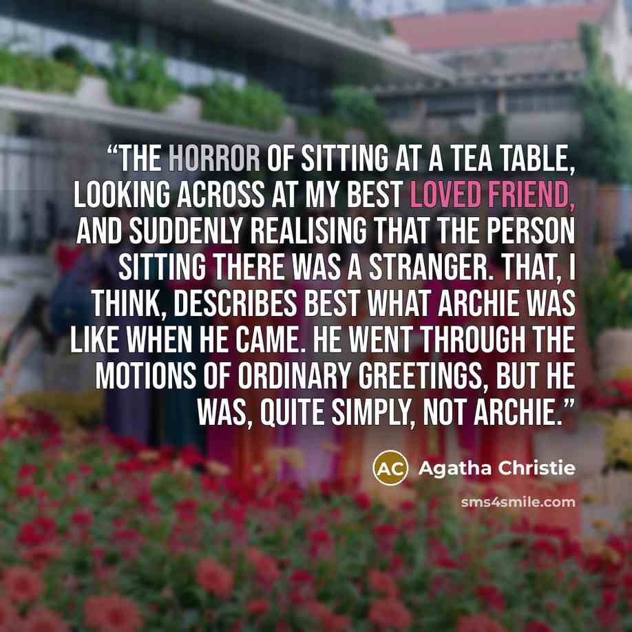 “the horror of sitting at a tea table, looking across at my best loved friend, and suddenly realising that the person sitting there was a stranger. That, I think, describes best what Archie was like when he came. He went through the motions of ordinary greetings, but he was, quite simply, not Archie.” quote by Agatha Christie