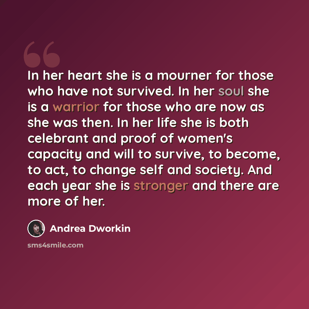 “In her heart she is a mourner for those who have not survived. In her soul she is a warrior for those who are now as she was then. In her life she is both celebrant and proof of women's capacity and will to survive, to become, to act, to change self and society. And each year she is stronger and…” quote by Andrea Dworkin