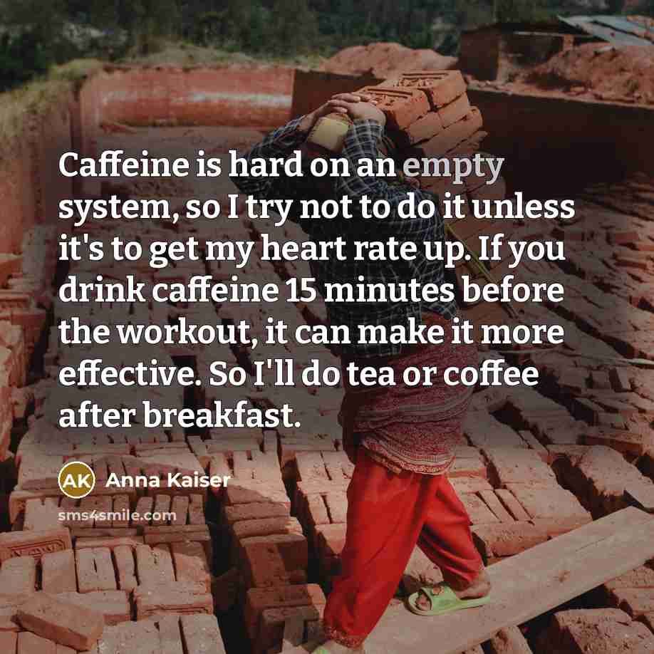 “Caffeine is hard on an empty system, so I try not to do it unless it's to get my heart rate up. If you drink caffeine 15 minutes before the workout, it can make it more effective. So I'll do tea or coffee after breakfast.” quote by Anna Kaiser