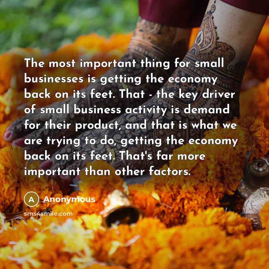 “The most important thing for small businesses is getting the economy back on its feet. That - the key driver of small business activity is demand for their product, and that is what we are trying to do, getting the economy back on its feet. That's far more important than other factors.” quote by Anonymous