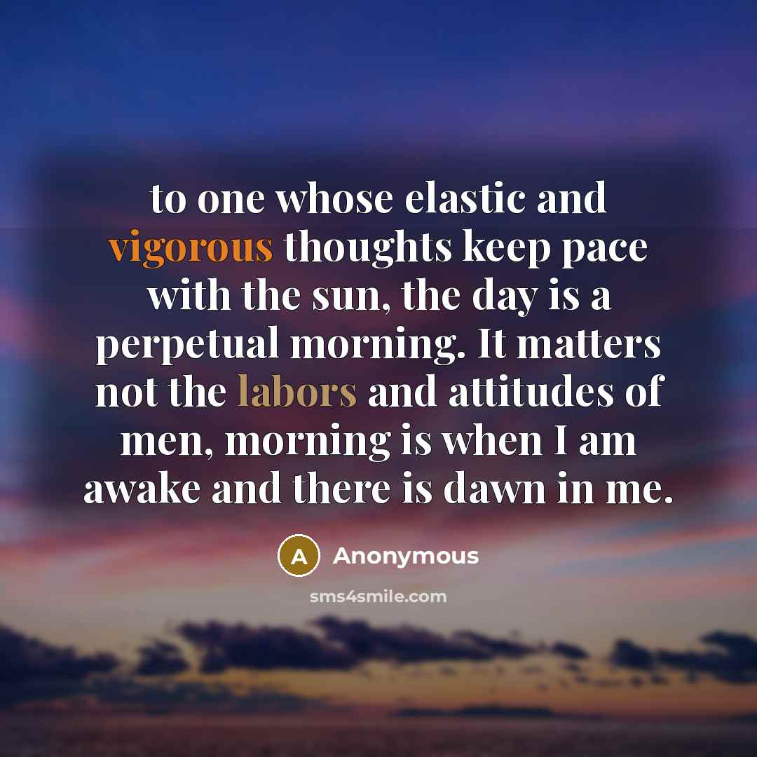 “to one whose elastic and vigorous thoughts keep pace with the sun, the day is a perpetual morning. It matters not the labors and attitudes of men, morning is when I am awake and there is dawn in me.” quote by Anonymous