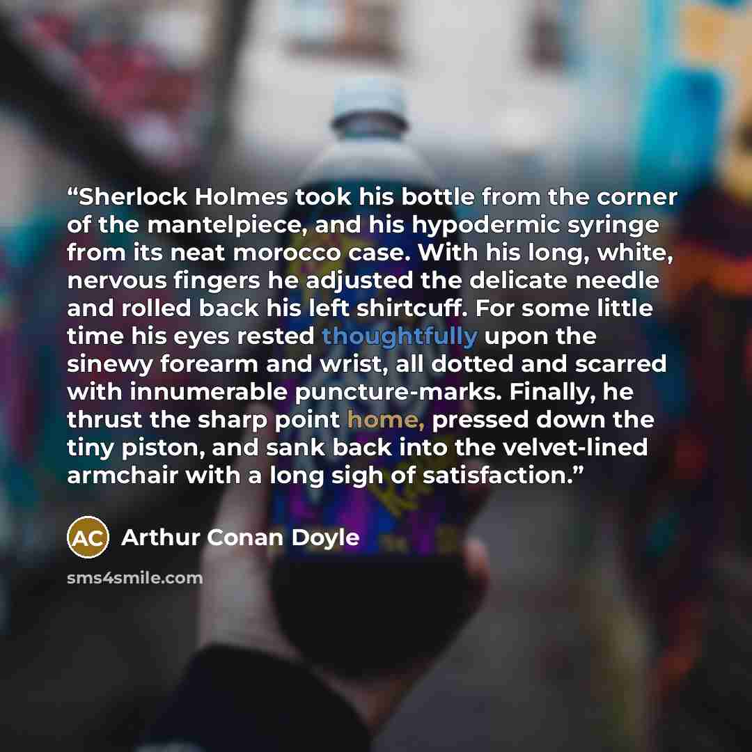 “Sherlock Holmes took his bottle from the corner of the mantelpiece, and his hypodermic syringe from its neat morocco case. With his long, white, nervous fingers he adjusted the delicate needle and rolled back his left shirtcuff. For some little time his eyes rested thoughtfully upon the sinewy…” quote by Arthur Conan Doyle
