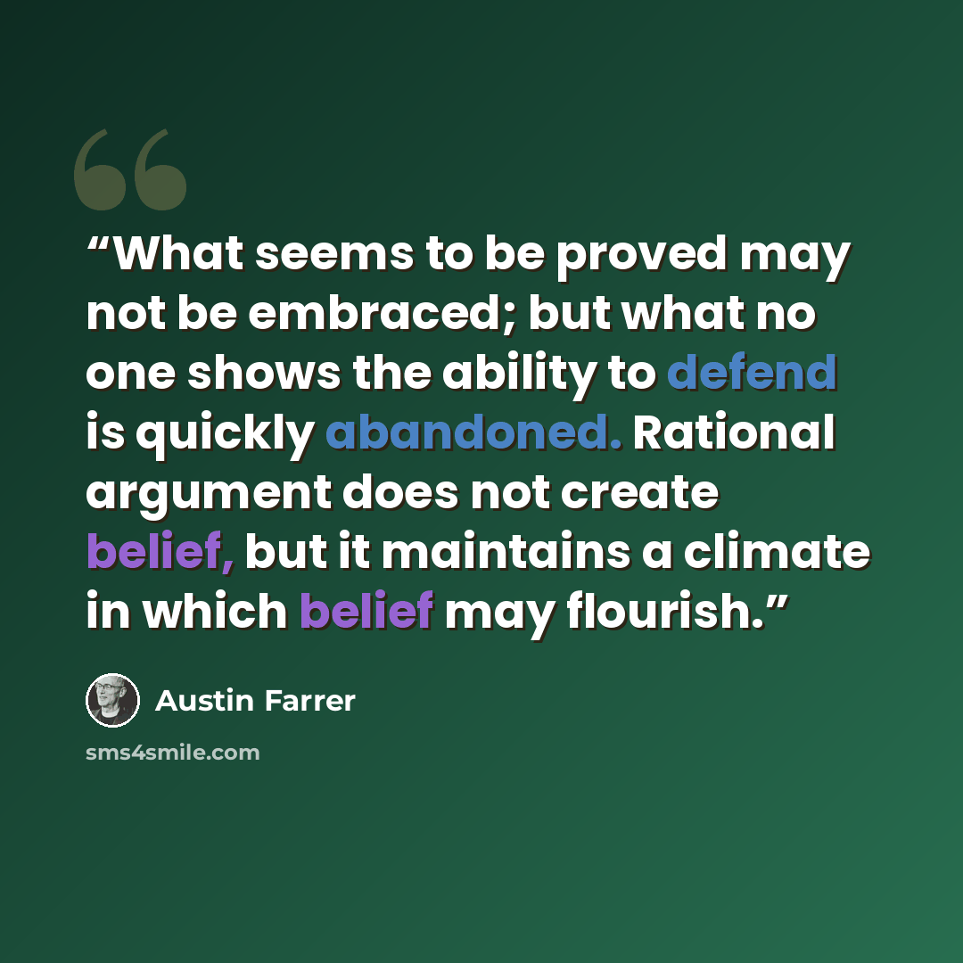 “What seems to be proved may not be embraced; but what no one shows the ability to defend is quickly abandoned. Rational argument does not create belief, but it maintains a climate in which belief may flourish.” quote by Austin Farrer