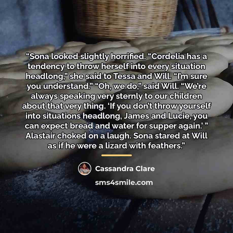 “Sona looked slightly horrified. “Cordelia has a tendency to throw herself into every situation headlong,” she said to Tessa and Will. “I’m sure you understand.” “Oh, we do,” said Will. “We’re always speaking very sternly to our children about that very thing. ‘If you don’t throw yourself into…” quote by Cassandra Clare