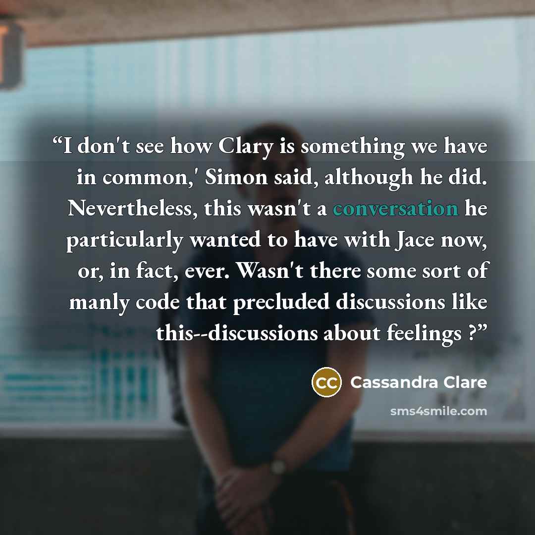 “I don't see how Clary is something we have in common,' Simon said, although he did. Nevertheless, this wasn't a conversation he particularly wanted to have with Jace now, or, in fact, ever. Wasn't there some sort of manly code that precluded discussions like this--discussions about feelings ?” quote by Cassandra Clare