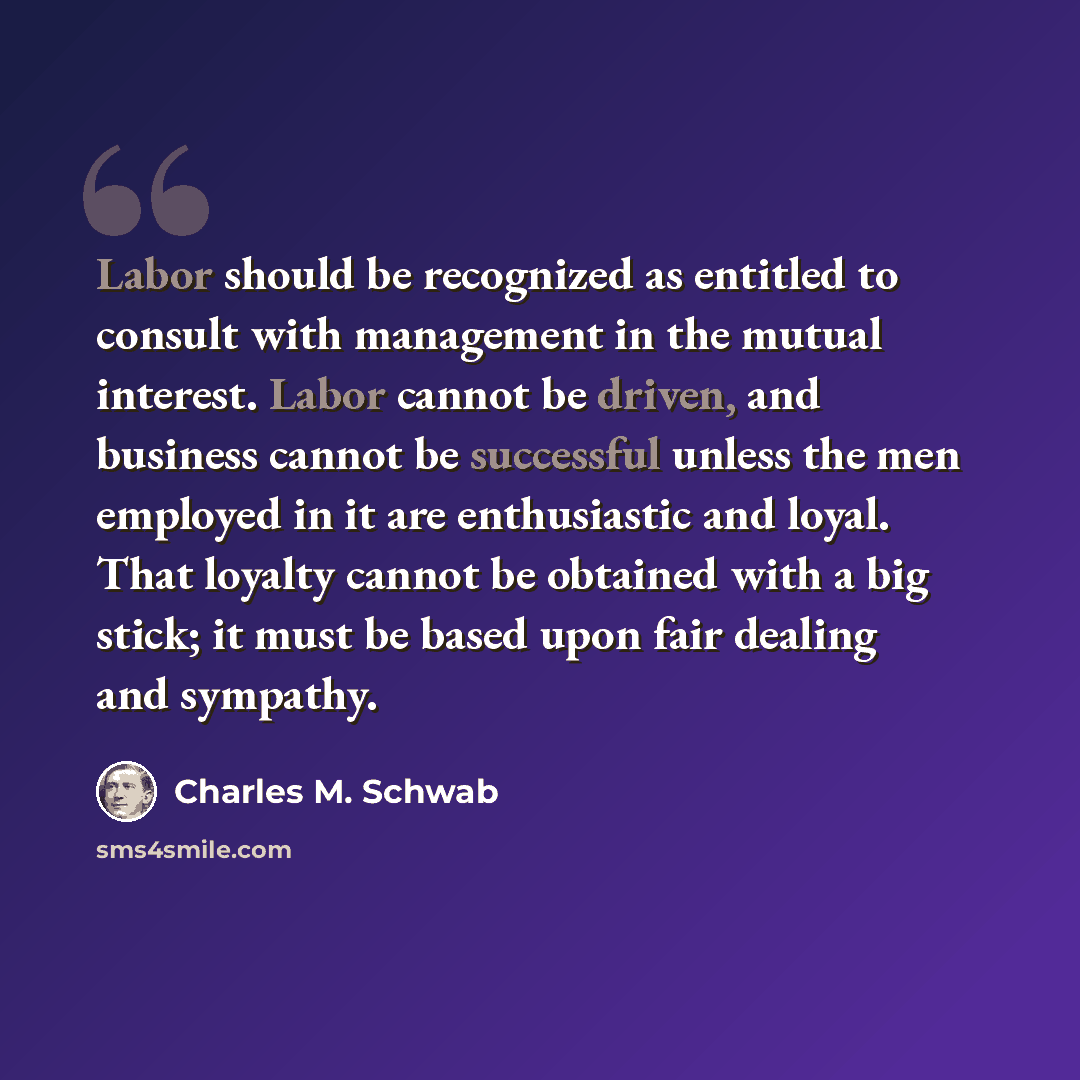 “Labor should be recognized as entitled to consult with management in the mutual interest. Labor cannot be driven, and business cannot be successful unless the men employed in it are enthusiastic and loyal. That loyalty cannot be obtained with a big stick; it must be based upon fair dealing and…” quote by Charles M. Schwab