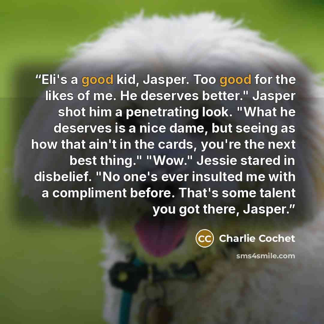 “Eli's a good kid, Jasper. Too good for the likes of me. He deserves better." Jasper shot him a penetrating look. "What he deserves is a nice dame, but seeing as how that ain't in the cards, you're the next best thing." "Wow." Jessie stared in disbelief. "No one's ever insulted me with a compliment…” quote by Charlie Cochet