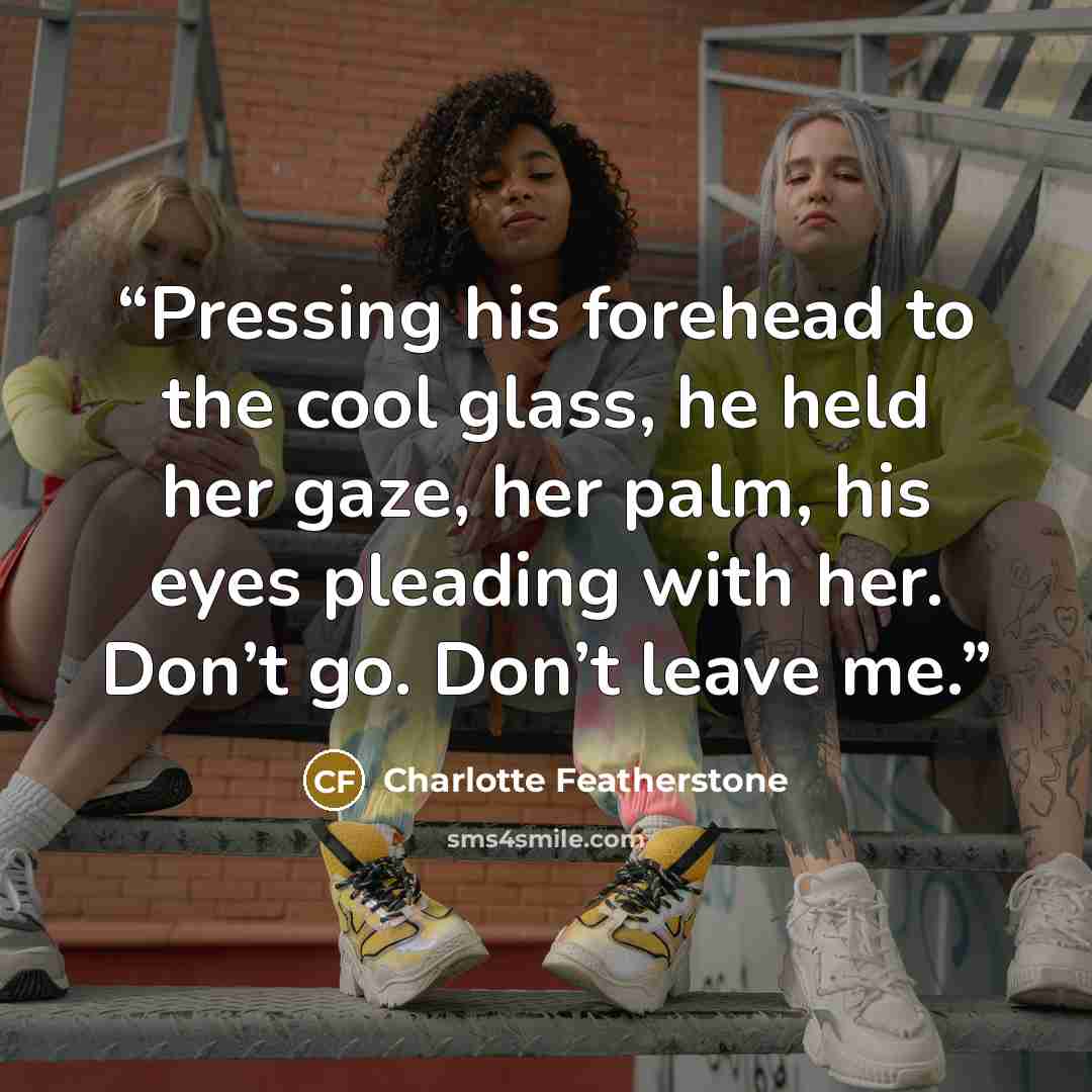 “Pressing his forehead to the cool glass, he held her gaze, her palm, his eyes pleading with her. Don’t go. Don’t leave me.” quote by Charlotte Featherstone