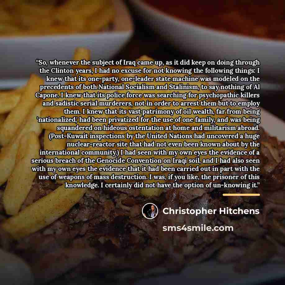 “So, whenever the subject of Iraq came up, as it did keep on doing through the Clinton years, I had no excuse for not knowing the following things: I knew that its one-party, one-leader state machine was modeled on the precedents of both National Socialism and Stalinism, to say nothing of Al…” quote by Christopher Hitchens