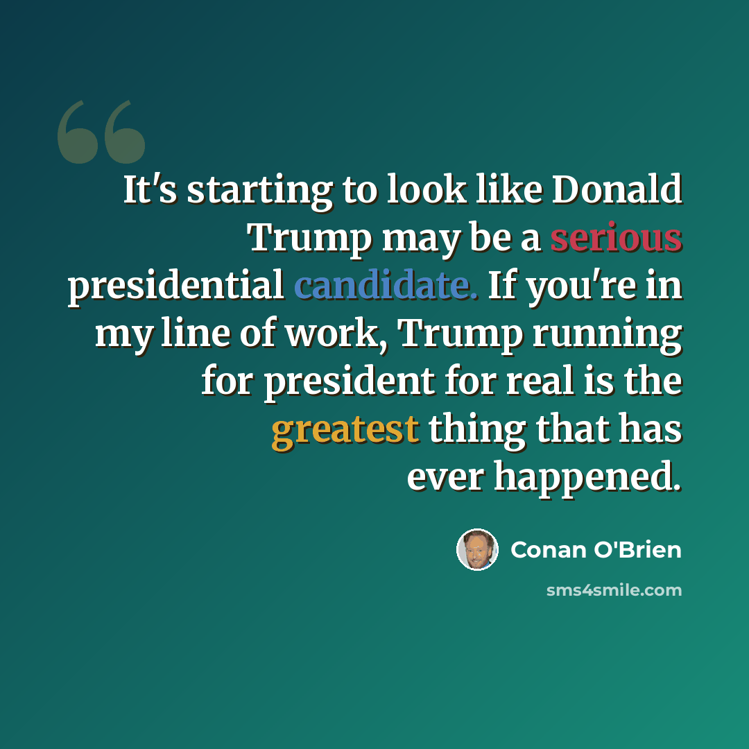 “It's starting to look like Donald Trump may be a serious presidential candidate. If you're in my line of work, Trump running for president for real is the greatest thing that has ever happened.” quote by Conan O'Brien