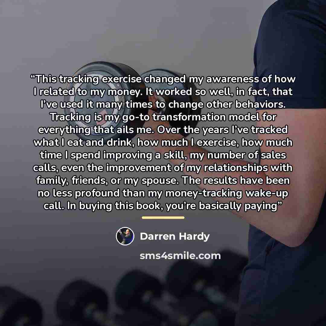“This tracking exercise changed my awareness of how I related to my money. It worked so well, in fact, that I’ve used it many times to change other behaviors. Tracking is my go-to transformation model for everything that ails me. Over the years I’ve tracked what I eat and drink, how much I…” quote by Darren Hardy