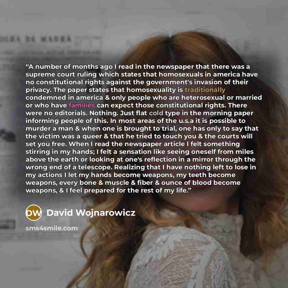 “A number of months ago I read in the newspaper that there was a supreme court ruling which states that homosexuals in america have no constitutional rights against the government's invasion of their privacy. The paper states that homosexuality is traditionally condemned in america & only people…” quote by David Wojnarowicz