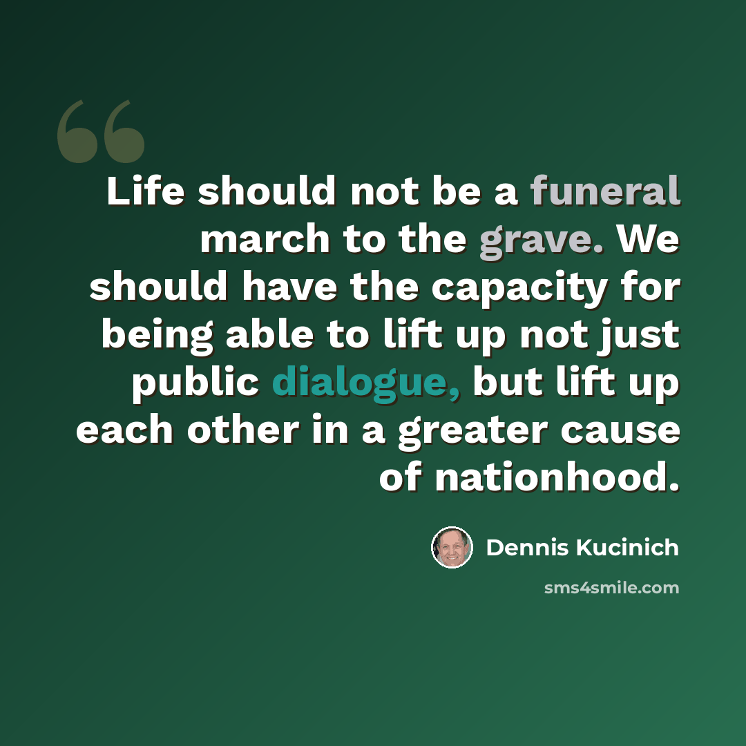 “Life should not be a funeral march to the grave. We should have the capacity for being able to lift up not just public dialogue, but lift up each other in a greater cause of nationhood.” quote by Dennis Kucinich
