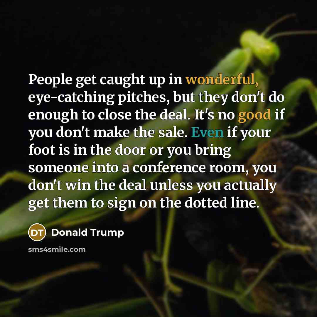 “People get caught up in wonderful, eye-catching pitches, but they don't do enough to close the deal. It's no good if you don't make the sale. Even if your foot is in the door or you bring someone into a conference room, you don't win the deal unless you actually get them to sign on the dotted line.” quote by Donald Trump