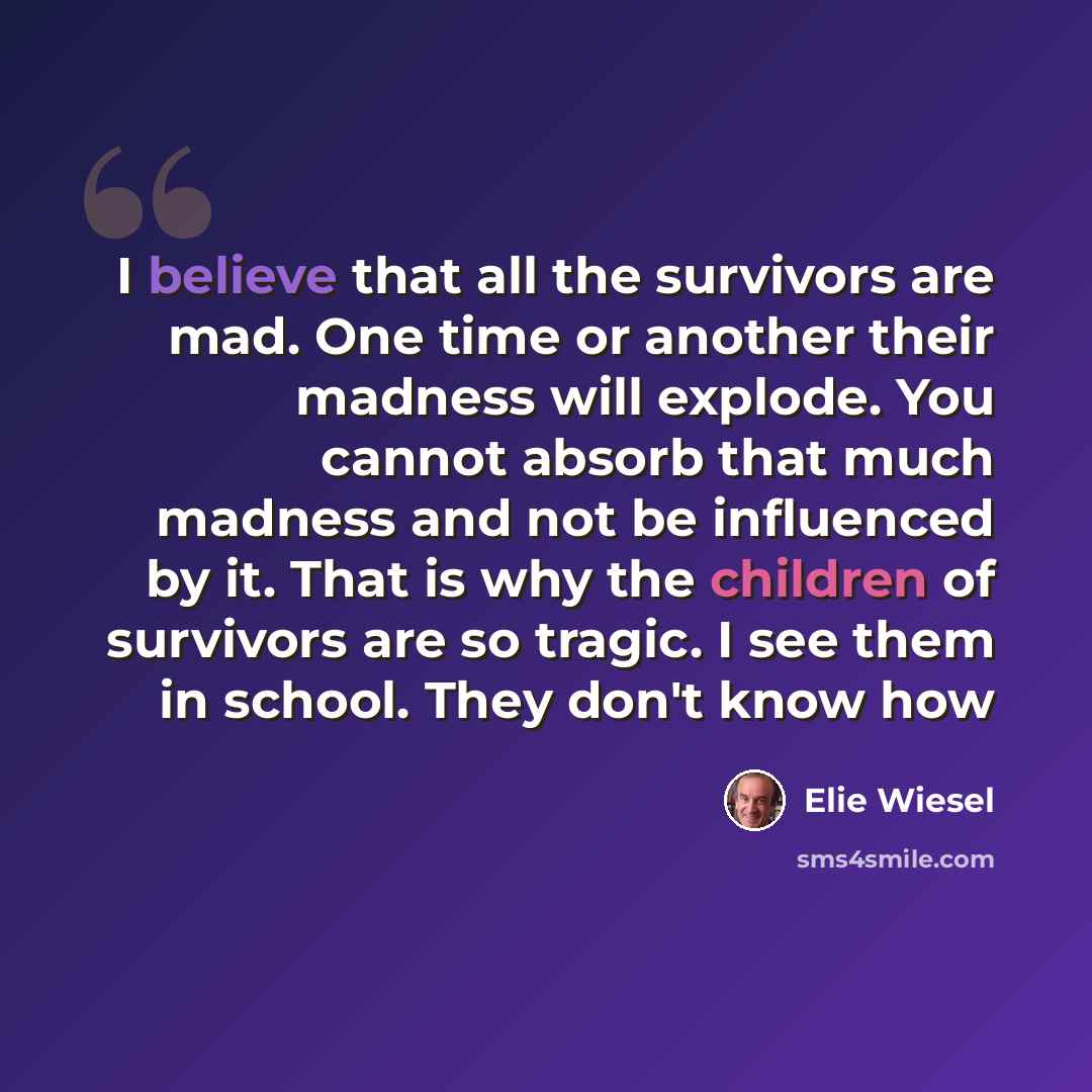 “I believe that all the survivors are mad. One time or another their madness will explode. You cannot absorb that much madness and not be influenced by it. That is why the children of survivors are so tragic. I see them in school. They don't know how” quote by Elie Wiesel