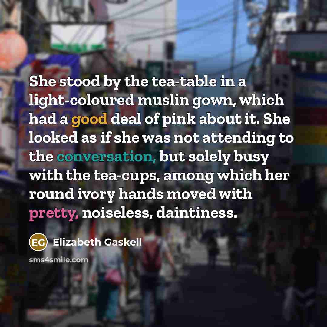 “She stood by the tea-table in a light-coloured muslin gown, which had a good deal of pink about it. She looked as if she was not attending to the conversation, but solely busy with the tea-cups, among which her round ivory hands moved with pretty, noiseless, daintiness.” quote by Elizabeth Gaskell