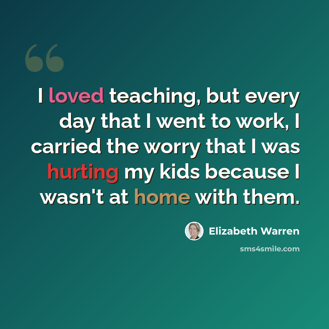 “I loved teaching, but every day that I went to work, I carried the worry that I was hurting my kids because I wasn't at home with them.” quote by Elizabeth Warren