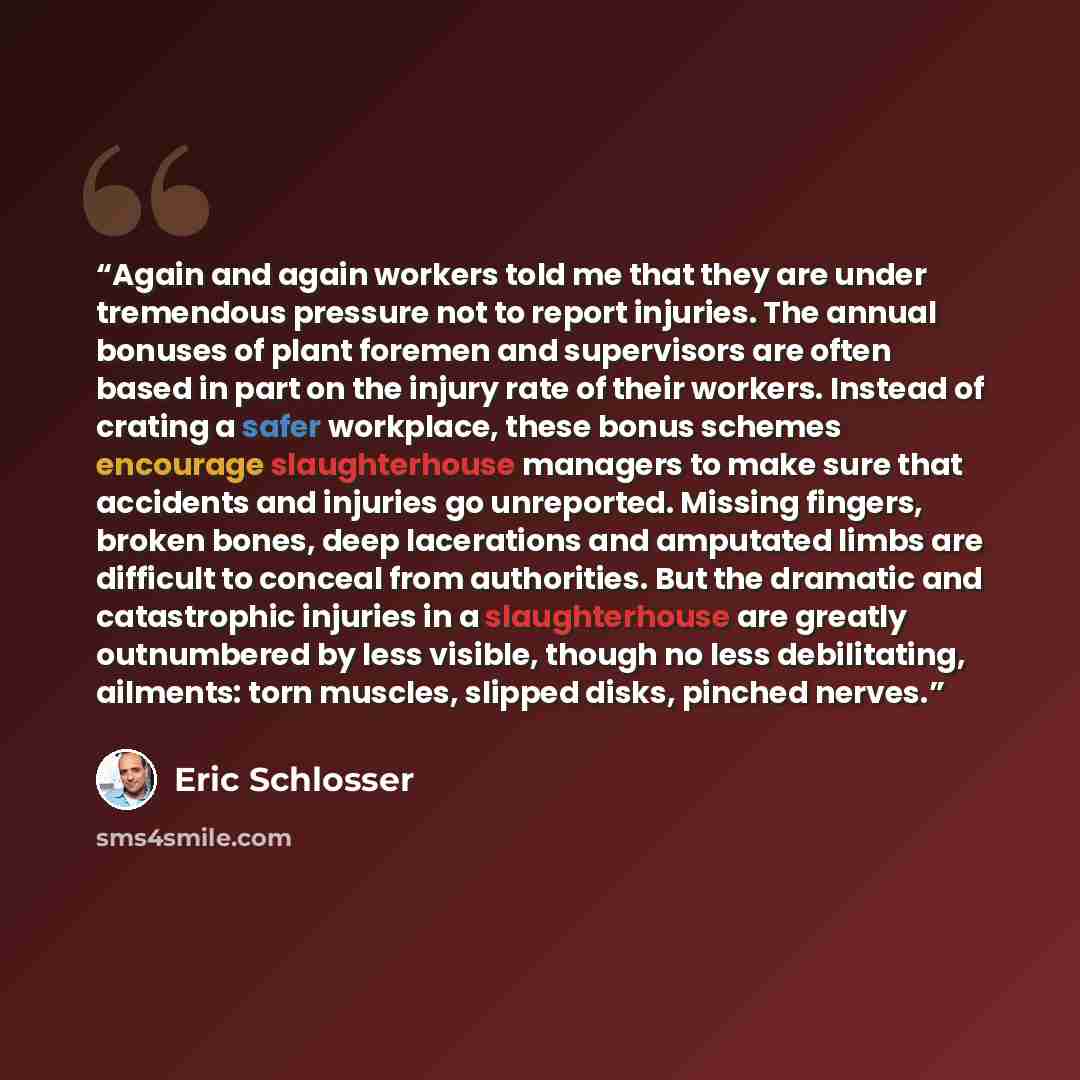 “Again and again workers told me that they are under tremendous pressure not to report injuries. The annual bonuses of plant foremen and supervisors are often based in part on the injury rate of their workers. Instead of crating a safer workplace, these bonus schemes encourage slaughterhouse…” quote by Eric Schlosser
