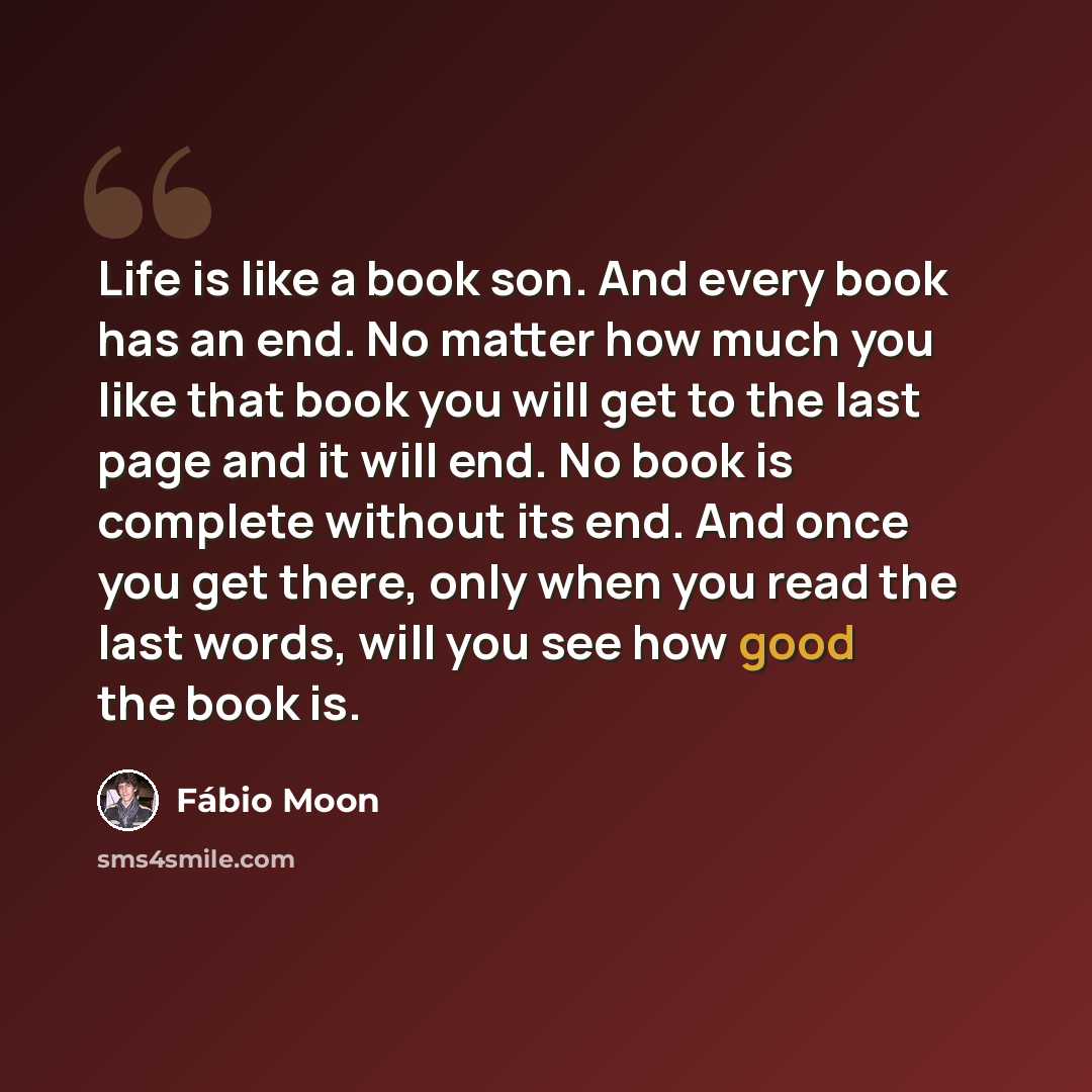 “Life is like a book son. And every book has an end. No matter how much you like that book you will get to the last page and it will end. No book is complete without its end. And once you get there, only when you read the last words, will you see how good the book is.” quote by Fábio Moon