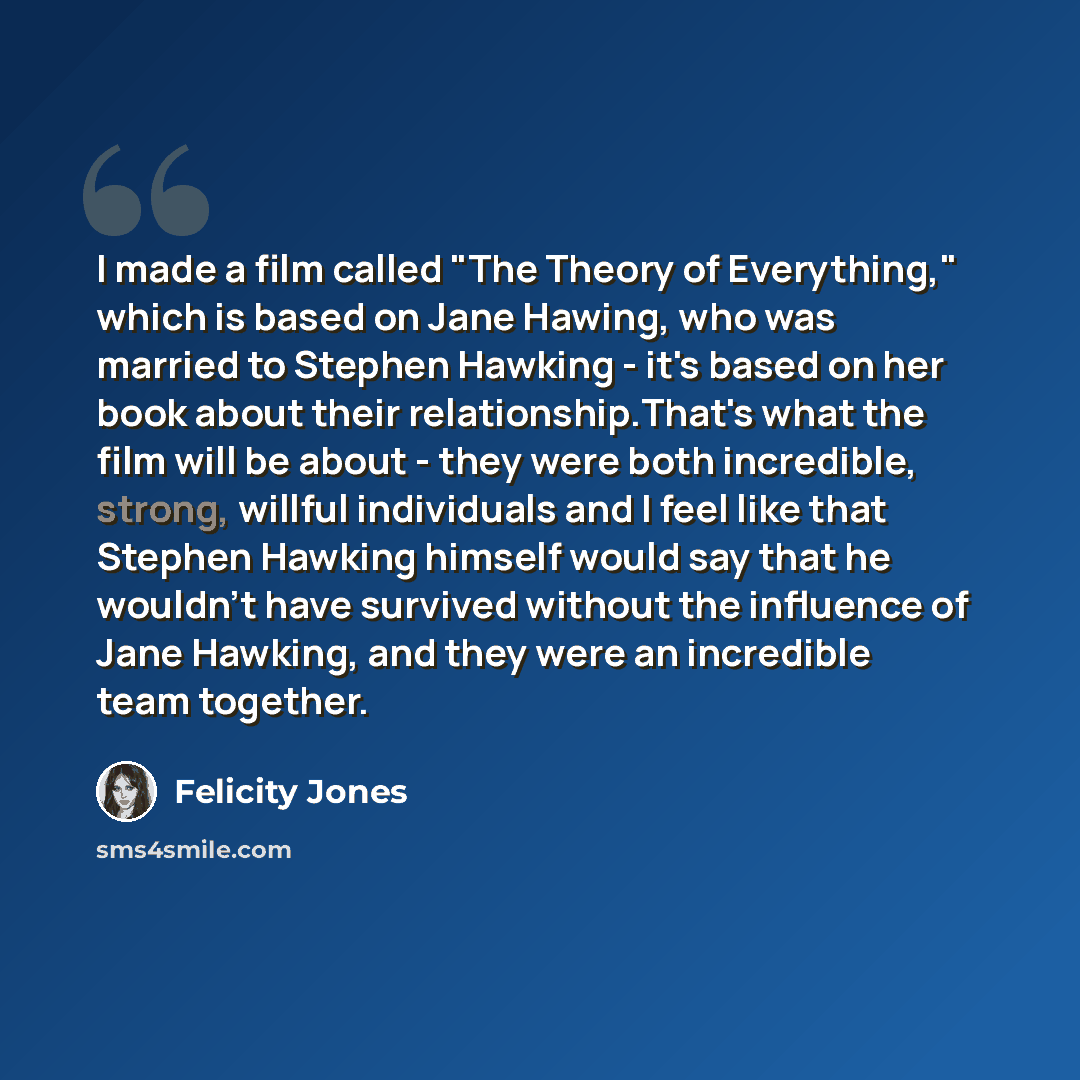 “I made a film called "The Theory of Everything," which is based on Jane Hawing, who was married to Stephen Hawking - it's based on her book about their relationship.That's what the film will be about - they were both incredible, strong, willful individuals and I feel like that Stephen Hawking…” quote by Felicity Jones