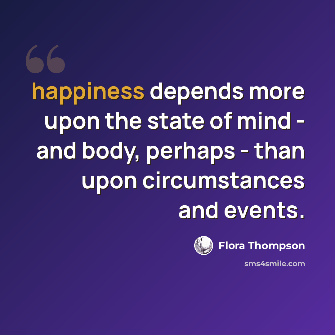 “happiness depends more upon the state of mind - and body, perhaps - than upon circumstances and events.” quote by Flora Thompson