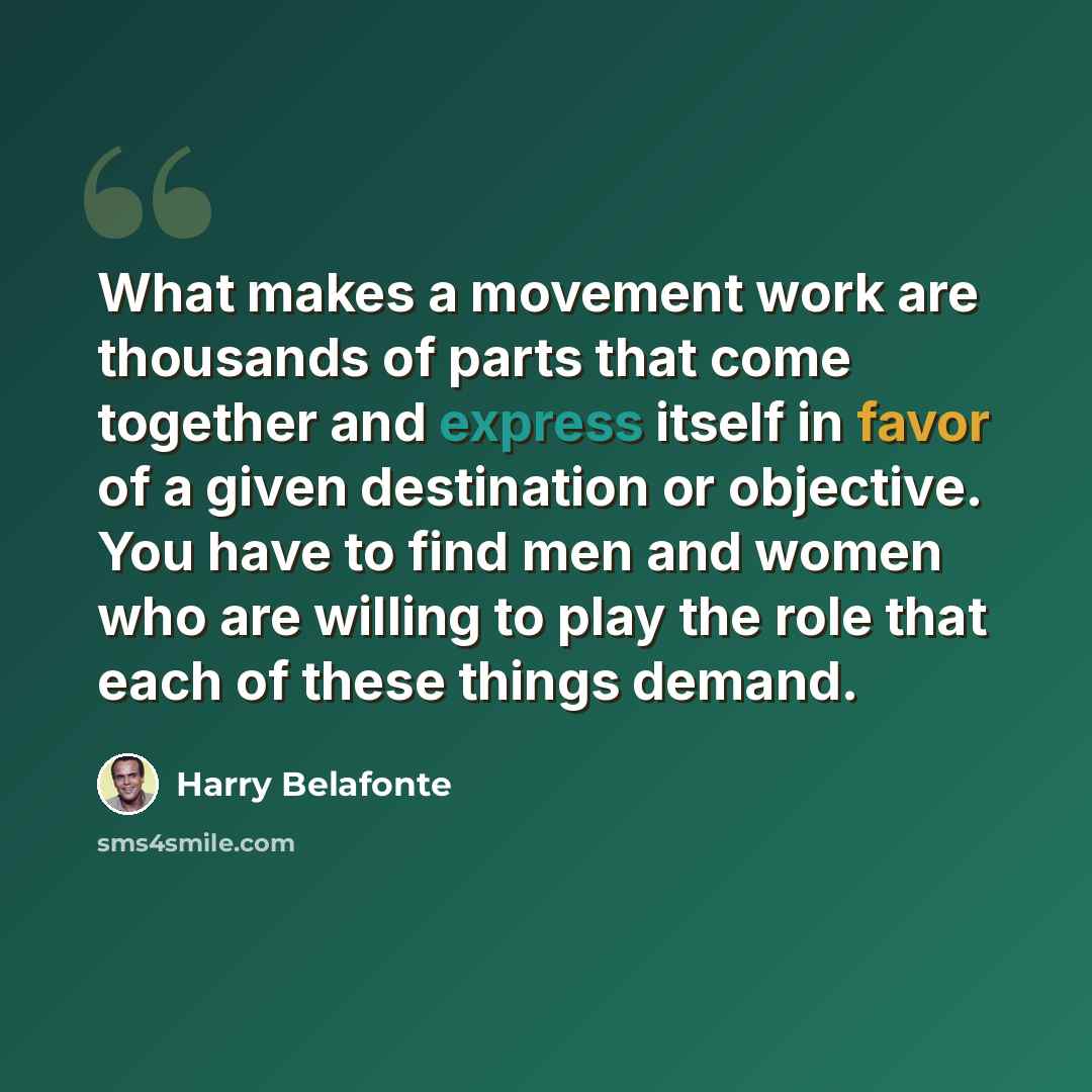 “What makes a movement work are thousands of parts that come together and express itself in favor of a given destination or objective. You have to find men and women who are willing to play the role that each of these things demand.” quote by Harry Belafonte