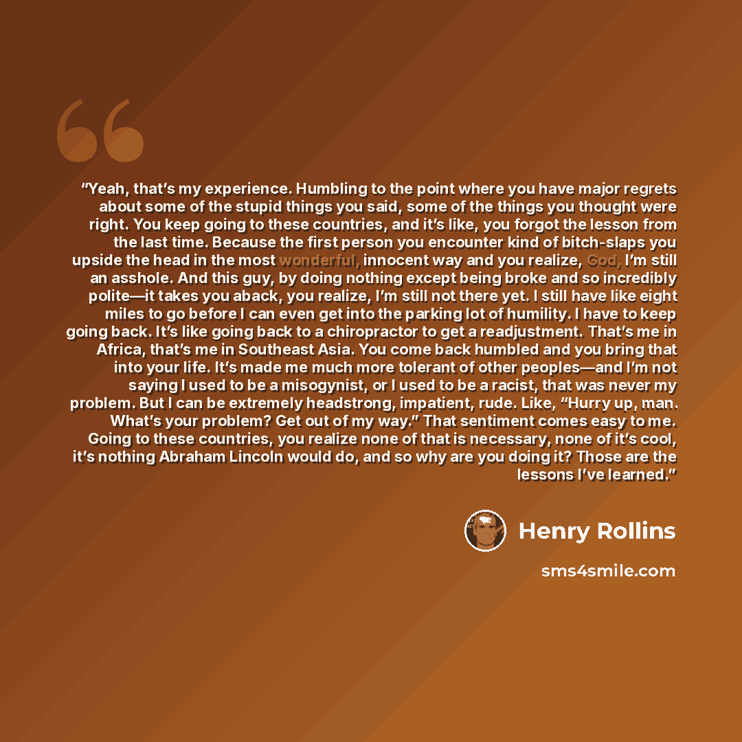 “Yeah, that’s my experience. Humbling to the point where you have major regrets about some of the stupid things you said, some of the things you thought were right. You keep going to these countries, and it’s like, you forgot the lesson from the last time. Because the first person you encounter…” quote by Henry Rollins