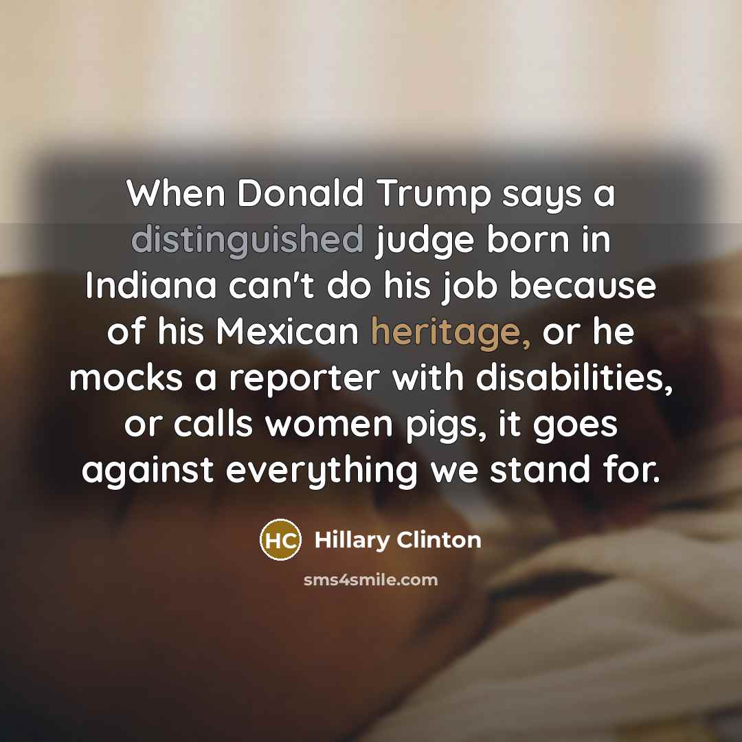 “When Donald Trump says a distinguished judge born in Indiana can't do his job because of his Mexican heritage, or he mocks a reporter with disabilities, or calls women pigs, it goes against everything we stand for.” quote by Hillary Clinton