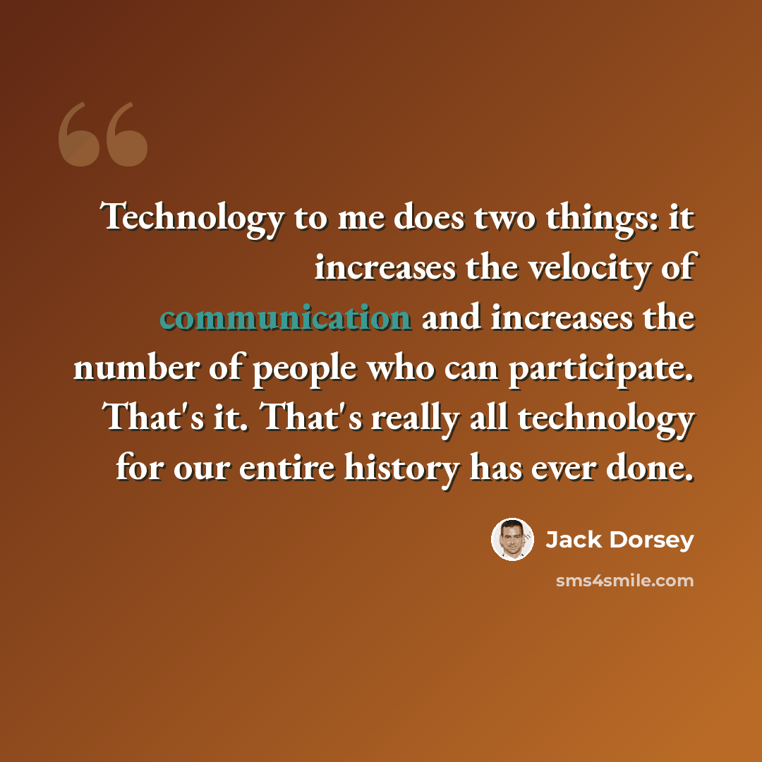 “Technology to me does two things: it increases the velocity of communication and increases the number of people who can participate. That's it. That's really all technology for our entire history has ever done.” quote by Jack Dorsey