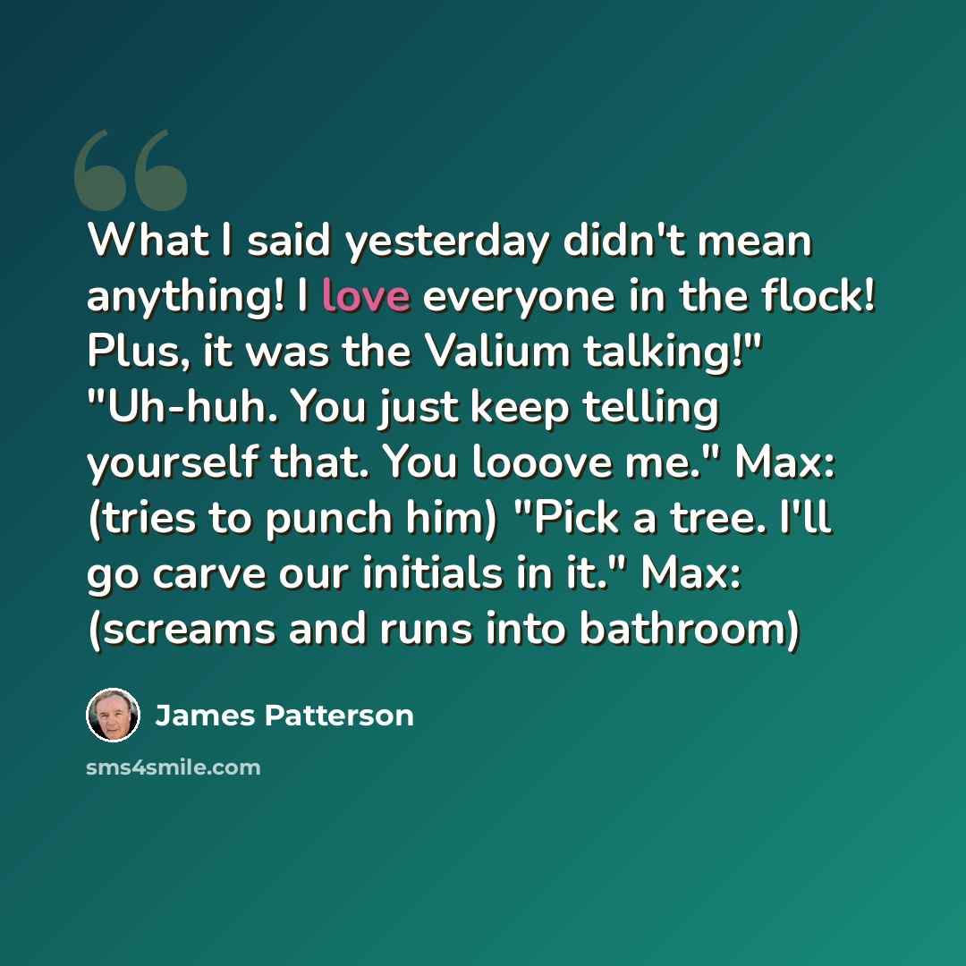 “What I said yesterday didn't mean anything! I love everyone in the flock! Plus, it was the Valium talking!" "Uh-huh. You just keep telling yourself that. You looove me." Max: (tries to punch him) "Pick a tree. I'll go carve our initials in it." Max: (screams and runs into bathroom)” quote by James Patterson