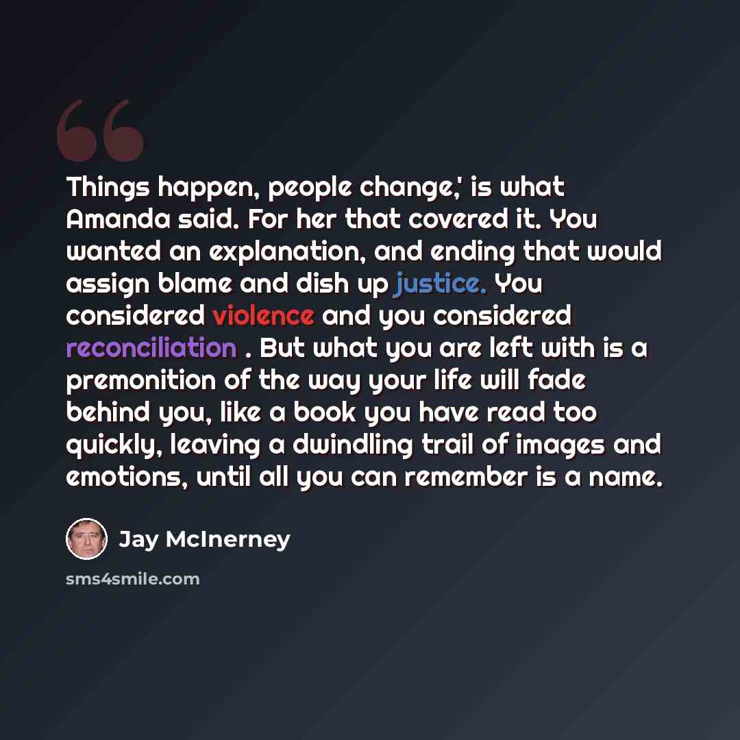 “Things happen, people change,' is what Amanda said. For her that covered it. You wanted an explanation, and ending that would assign blame and dish up justice. You considered violence and you considered reconciliation . But what you are left with is a premonition of the way your life will fade…” quote by Jay McInerney