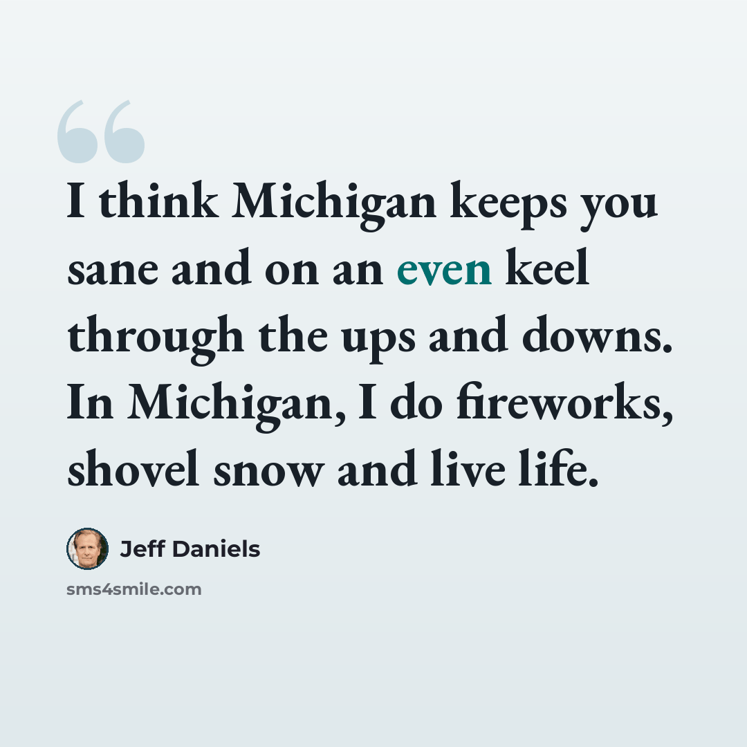 “I think Michigan keeps you sane and on an even keel through the ups and downs. In Michigan, I do fireworks, shovel snow and live life.” quote by Jeff Daniels