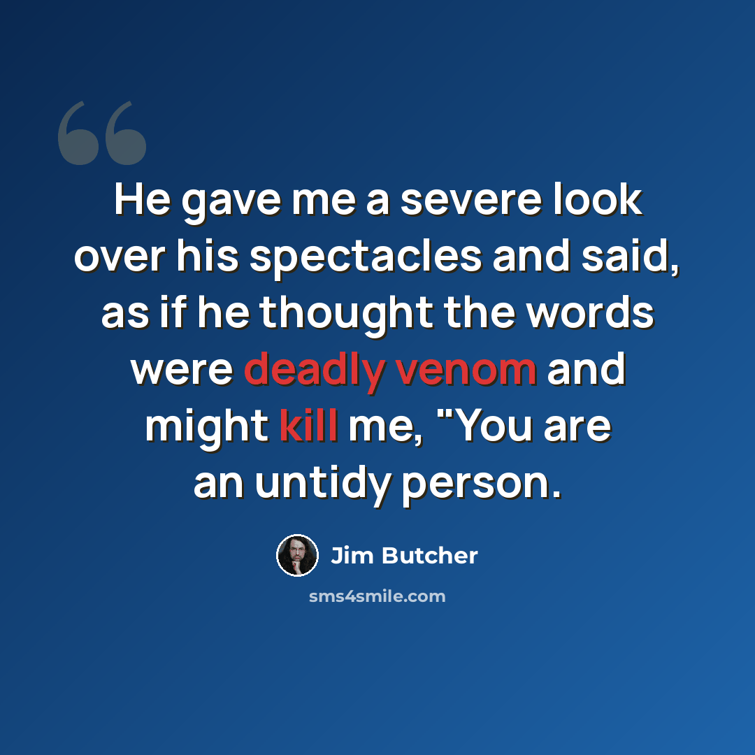 “He gave me a severe look over his spectacles and said, as if he thought the words were deadly venom and might kill me, "You are an untidy person.” quote by Jim Butcher