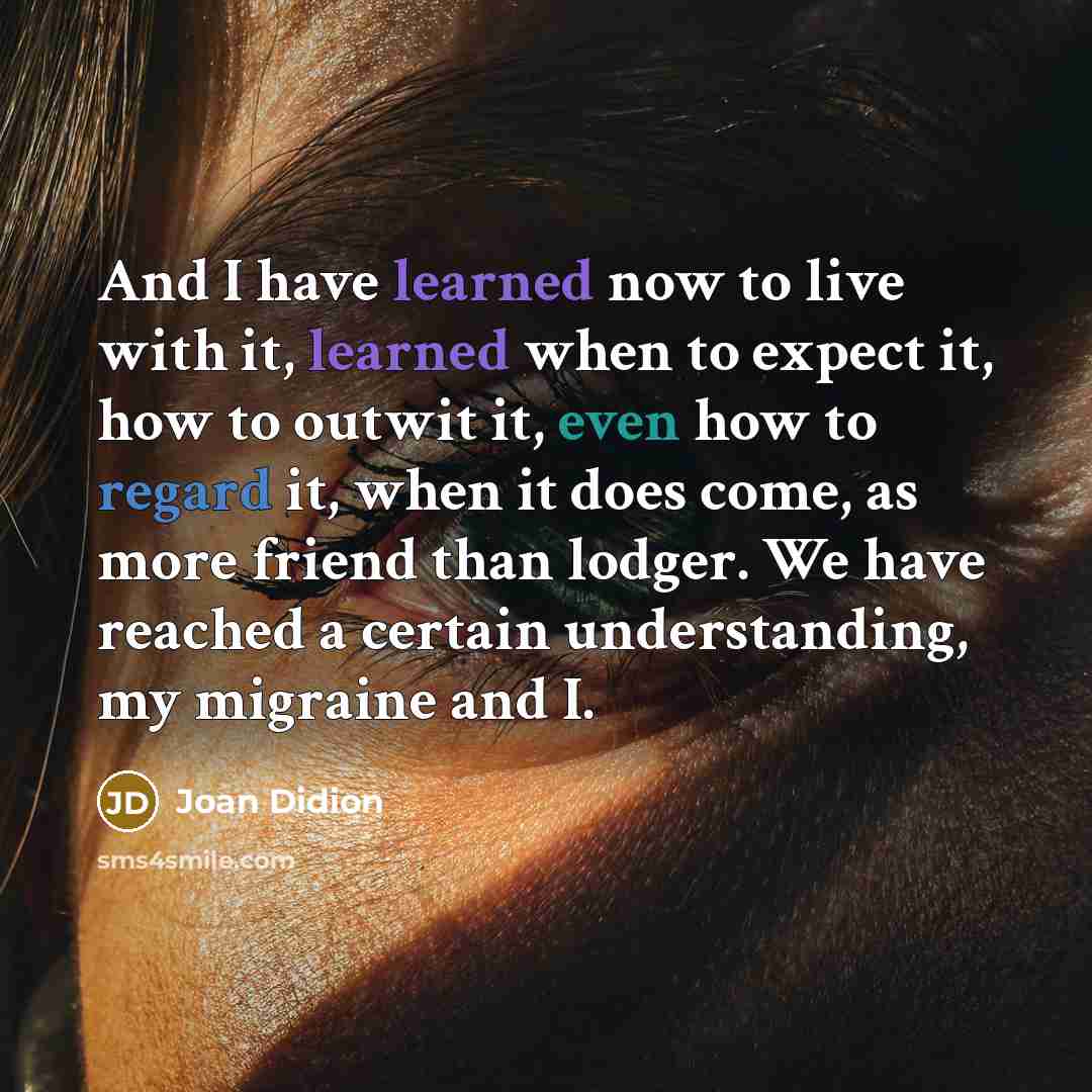 “And I have learned now to live with it, learned when to expect it, how to outwit it, even how to regard it, when it does come, as more friend than lodger. We have reached a certain understanding, my migraine and I.” quote by Joan Didion
