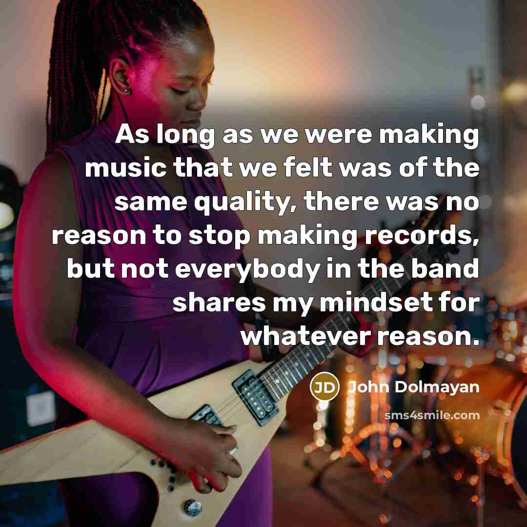“As long as we were making music that we felt was of the same quality, there was no reason to stop making records, but not everybody in the band shares my mindset for whatever reason.” quote by John Dolmayan
