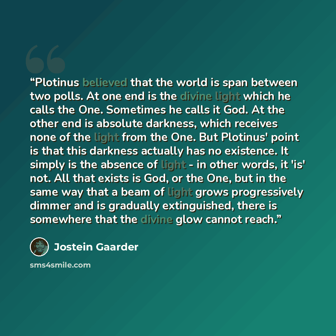 “Plotinus believed that the world is span between two polls. At one end is the divine light which he calls the One. Sometimes he calls it God. At the other end is absolute darkness, which receives none of the light from the One. But Plotinus' point is that this darkness actually has no existence…” quote by Jostein Gaarder