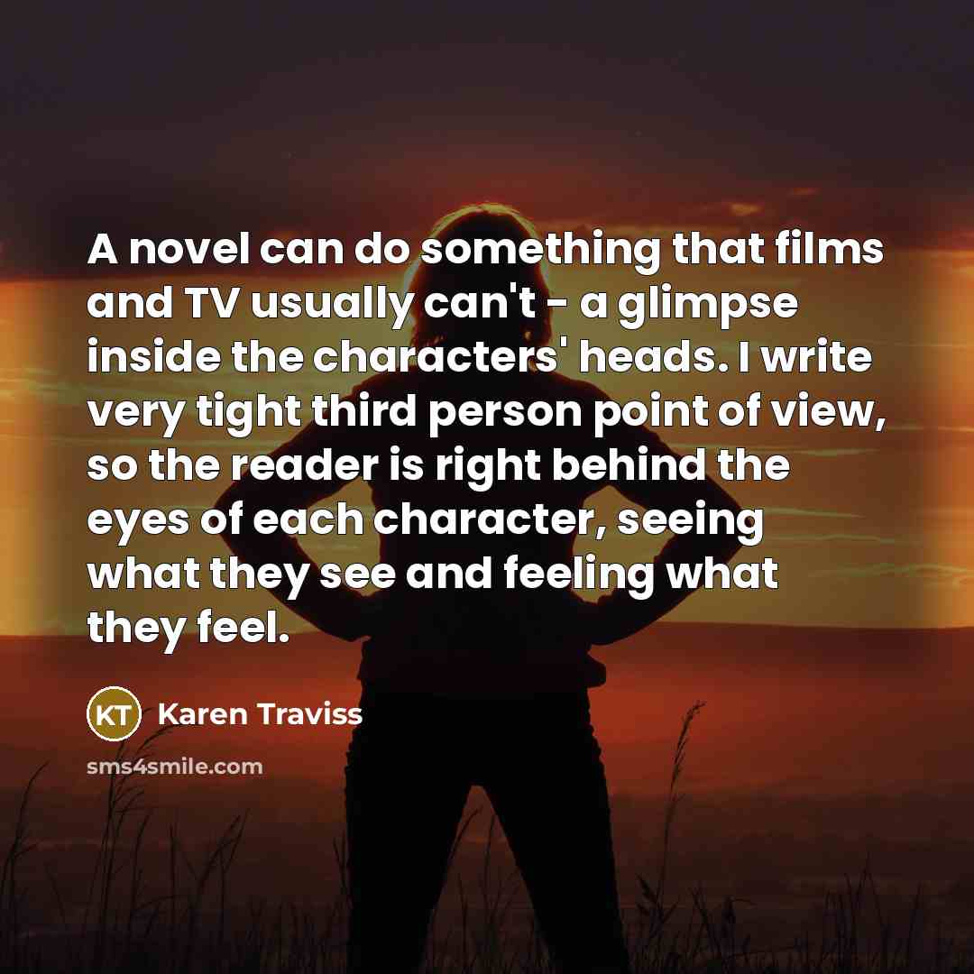 “A novel can do something that films and TV usually can't - a glimpse inside the characters' heads. I write very tight third person point of view, so the reader is right behind the eyes of each character, seeing what they see and feeling what they feel.” quote by Karen Traviss