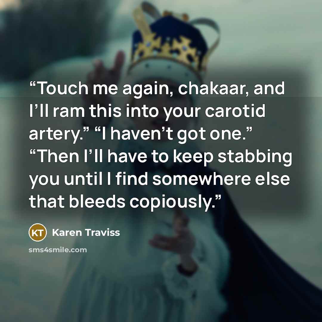 “Touch me again, chakaar, and I’ll ram this into your carotid artery.” “I haven’t got one.” “Then I’ll have to keep stabbing you until I find somewhere else that bleeds copiously.” quote by Karen Traviss