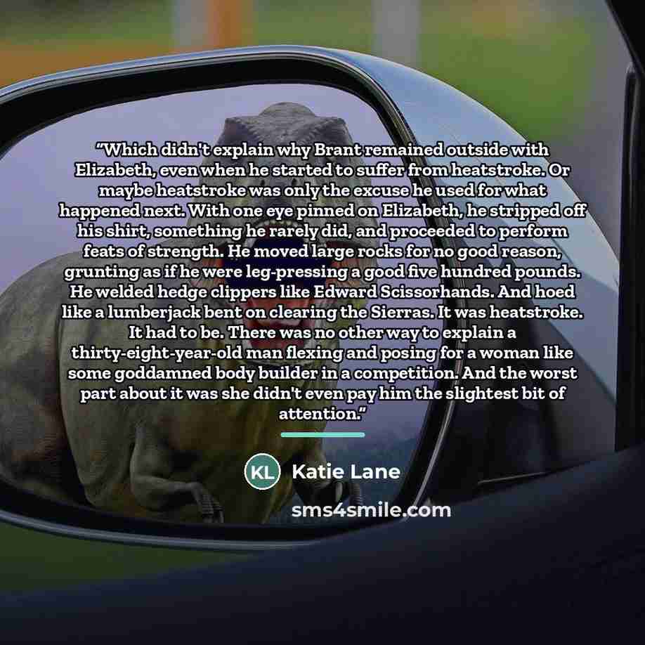 “Which didn't explain why Brant remained outside with Elizabeth, even when he started to suffer from heatstroke. Or maybe heatstroke was only the excuse he used for what happened next. With one eye pinned on Elizabeth, he stripped off his shirt, something he rarely did, and proceeded to perform…” quote by Katie Lane